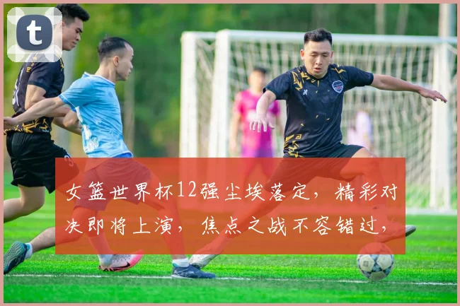 女篮世界杯12强尘埃落定，精彩对决即将上演，焦点之战不容错过，激情四溢