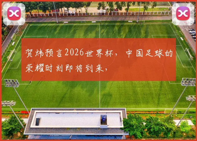 贺炜预言2026世界杯，中国足球的荣耀时刻即将到来，