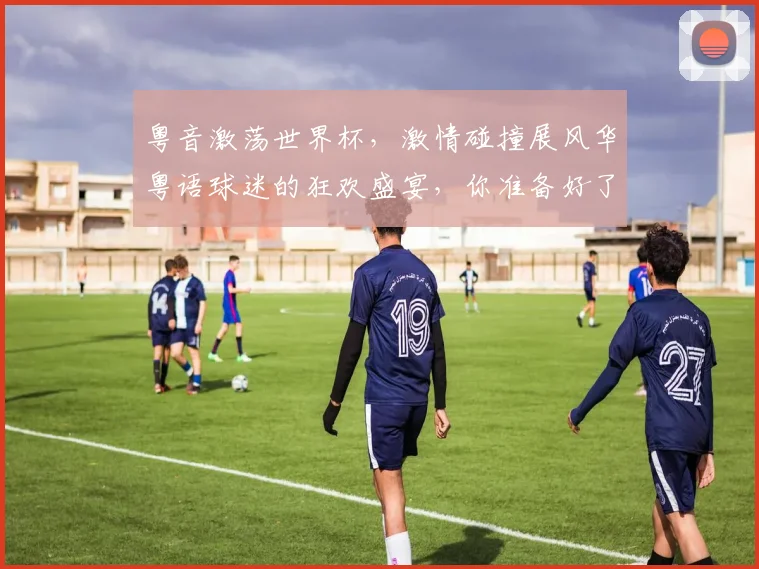 粤音激荡世界杯，激情碰撞展风华粤语球迷的狂欢盛宴，你准备好了吗