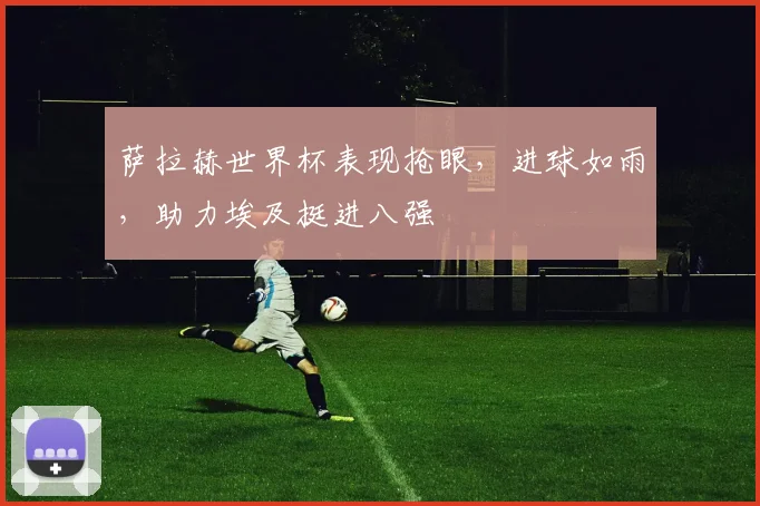 萨拉赫世界杯表现抢眼，进球如雨，助力埃及挺进八强