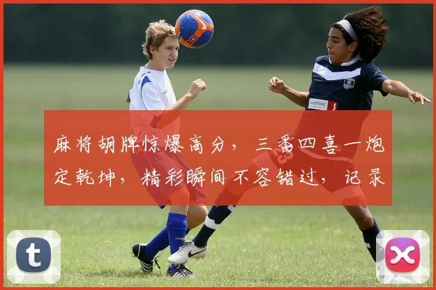 麻将胡牌惊爆高分，三番四喜一炮定乾坤，精彩瞬间不容错过，记录传奇牌局